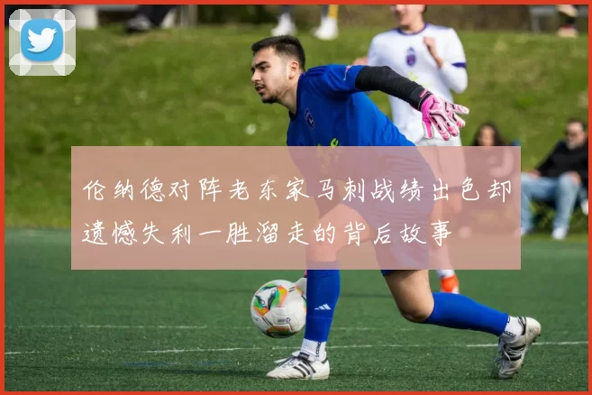 伦纳德对阵老东家马刺战绩出色却遗憾失利一胜溜走的背后故事