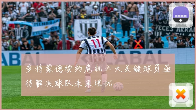 多特蒙德续约危机六大关键球员亟待解决球队未来堪忧