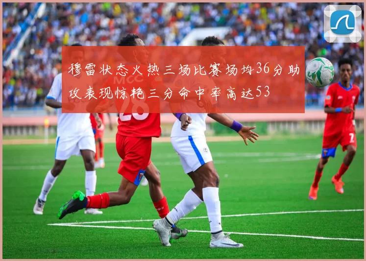 穆雷状态火热三场比赛场均36分助攻表现惊艳三分命中率高达53