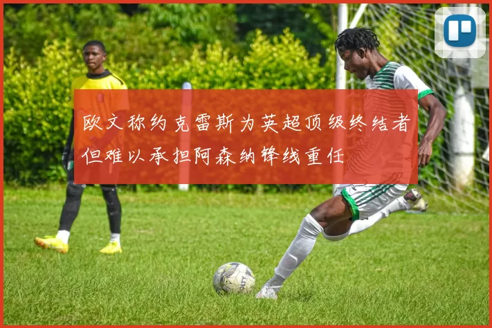 欧文称约克雷斯为英超顶级终结者但难以承担阿森纳锋线重任