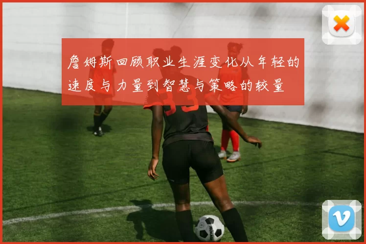 詹姆斯回顾职业生涯变化从年轻的速度与力量到智慧与策略的较量