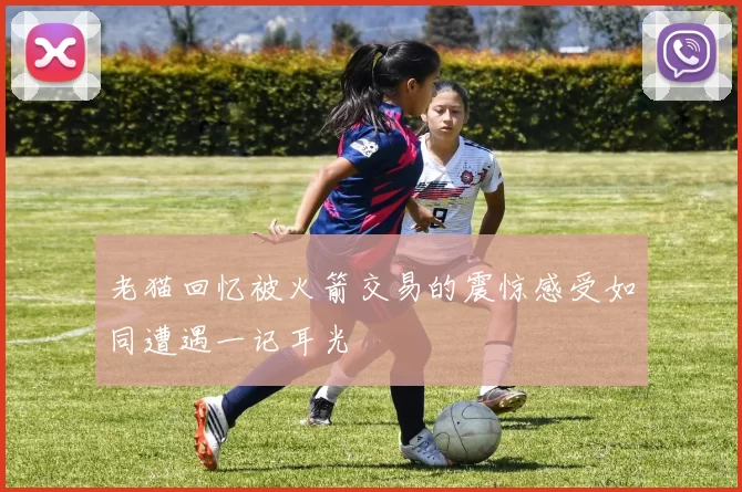 老猫回忆被火箭交易的震惊感受如同遭遇一记耳光