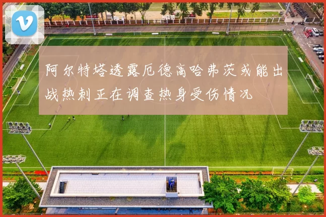 阿尔特塔透露厄德高哈弗茨或能出战热刺正在调查热身受伤情况