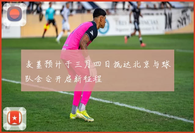 麦基预计于三月四日抵达北京与球队会合开启新征程