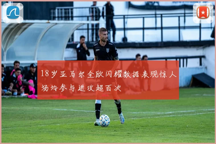 18岁亚马尔全欧闪耀数据表现惊人场均参与进攻超百次