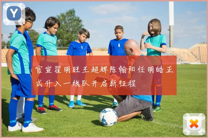 官宣翟明旺王超辉陈翰阳任明皓正式升入一线队开启新征程