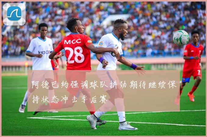 阿德巴约强调球队拼劲期待继续保持状态冲击季后赛
