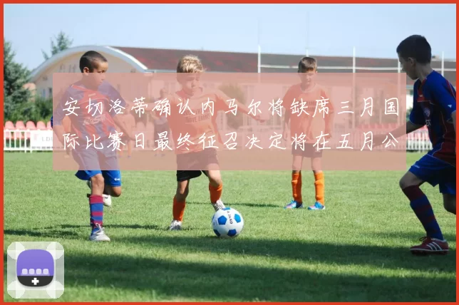 安切洛蒂确认内马尔将缺席三月国际比赛日最终征召决定将在五月公布