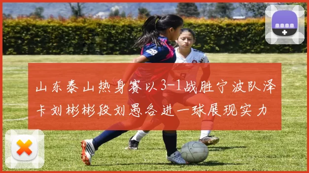 山东泰山热身赛以3-1战胜宁波队泽卡刘彬彬段刘愚各进一球展现实力