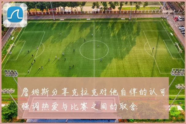 詹姆斯分享克拉克对他自律的认可强调热爱与比赛之间的取舍