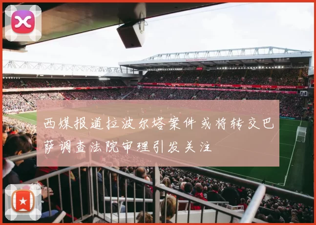西媒报道拉波尔塔案件或将转交巴萨调查法院审理引发关注
