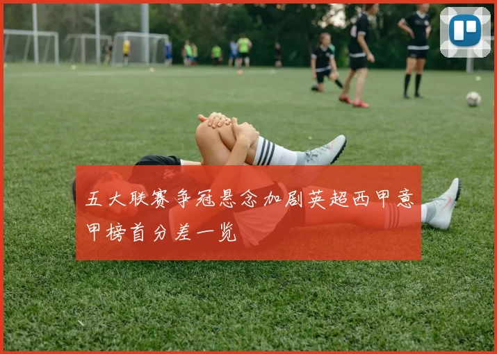 五大联赛争冠悬念加剧英超西甲意甲榜首分差一览