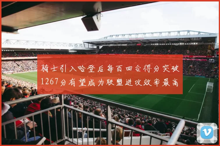 骑士引入哈登后每百回合得分突破1267分有望成为联盟进攻效率最高球队