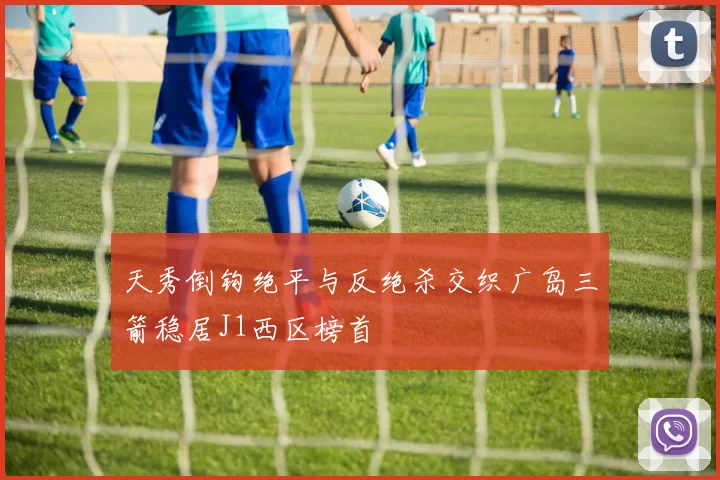 天秀倒钩绝平与反绝杀交织广岛三箭稳居J1西区榜首