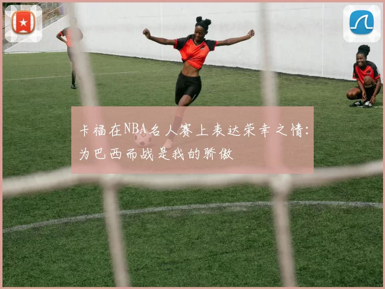 卡福在NBA名人赛上表达荣幸之情：为巴西而战是我的骄傲