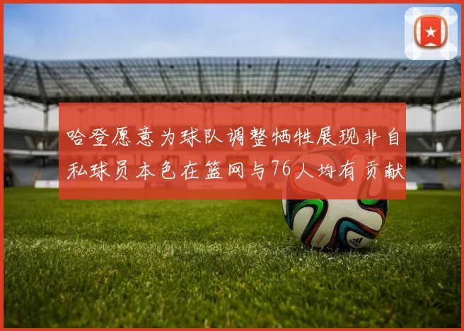 哈登愿意为球队调整牺牲展现非自私球员本色在篮网与76人均有贡献