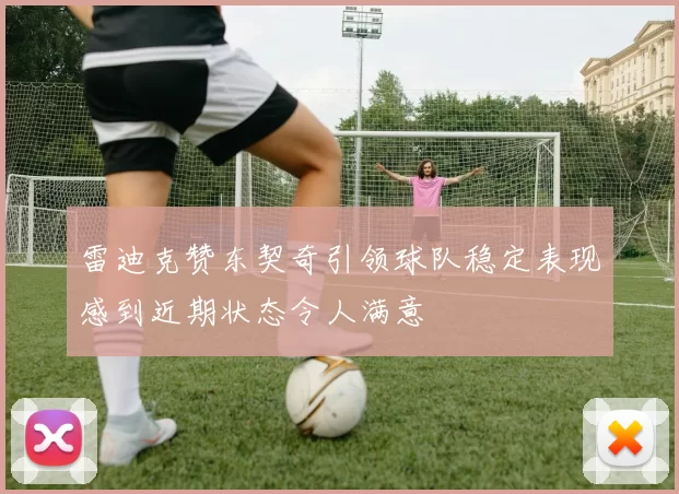 雷迪克赞东契奇引领球队稳定表现感到近期状态令人满意