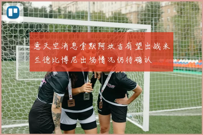 意天空消息索默阿坎吉有望出战米兰德比博尼出场情况仍待确认