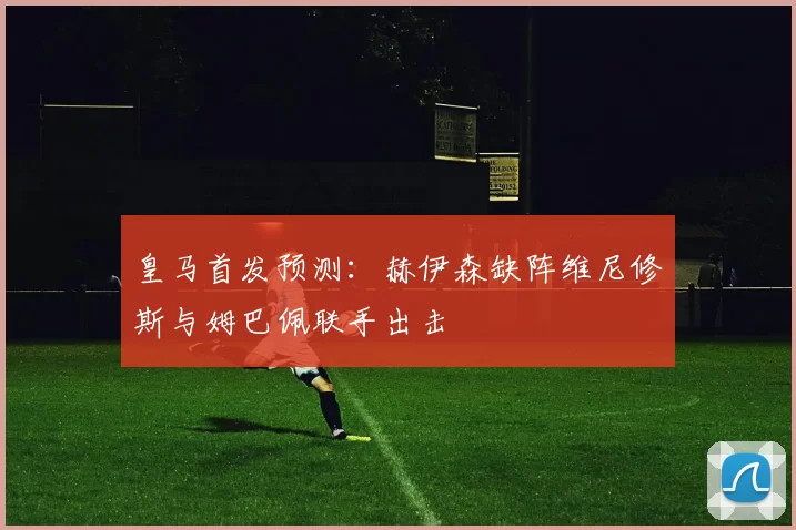 皇马首发预测：赫伊森缺阵维尼修斯与姆巴佩联手出击