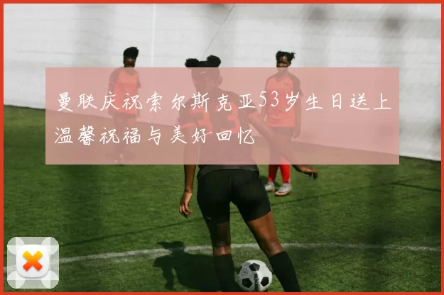 曼联庆祝索尔斯克亚53岁生日送上温馨祝福与美好回忆