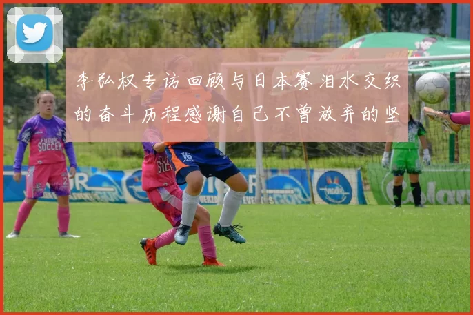 李弘权专访回顾与日本赛泪水交织的奋斗历程感谢自己不曾放弃的坚持