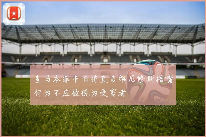 皇马本菲卡旧将直言维尼修斯捂嘴行为不应被视为受害者