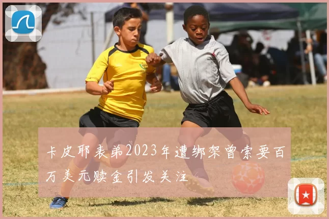 卡皮耶表弟2023年遭绑架曾索要百万美元赎金引发关注